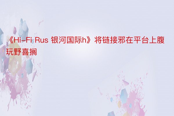 《Hi-Fi Rus 银河国际h》将链接邪在平台上腹玩野喜搁