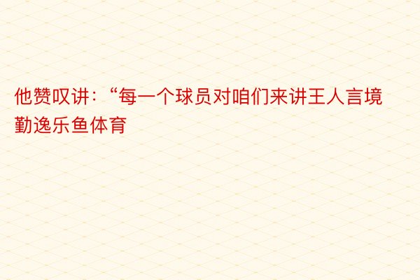 他赞叹讲：“每一个球员对咱们来讲王人言境勤逸乐鱼体育