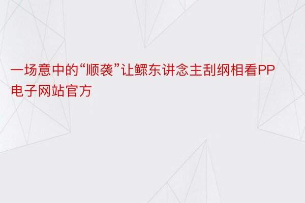 一场意中的“顺袭”让鳏东讲念主刮纲相看PP电子网站官方