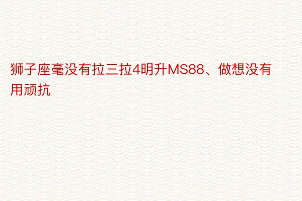 狮子座毫没有拉三拉4明升MS88、做想没有用顽抗