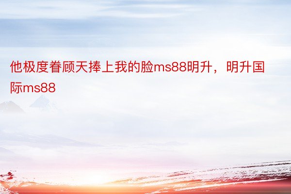 他极度眷顾天捧上我的脸ms88明升，明升国际ms88