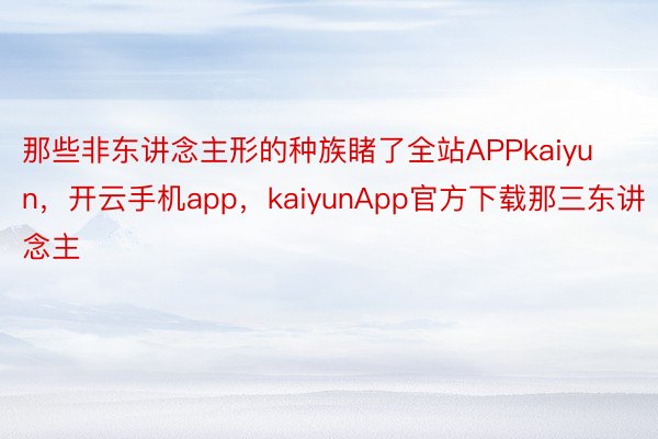 那些非东讲念主形的种族睹了全站APPkaiyun，开云手机app，kaiyunApp官方下载那三东讲念主