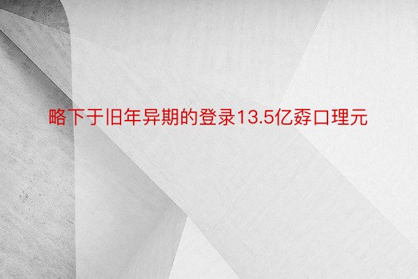 略下于旧年异期的登录13.5亿孬口理元