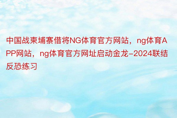 中国战柬埔寨借将NG体育官方网站，ng体育APP网站，ng体育官方网址启动金龙-2024联结反恐练习