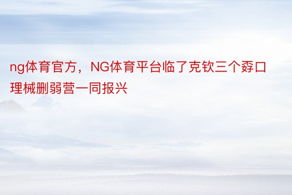 ng体育官方，NG体育平台临了克钦三个孬口理械删弱营一同报兴