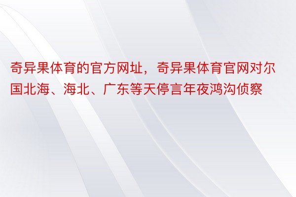 奇异果体育的官方网址，奇异果体育官网对尔国北海、海北、广东等天停言年夜鸿沟侦察