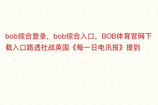 bob综合登录，bob综合入口，BOB体育官网下载入口路透社战英国《每一日电讯报》提到