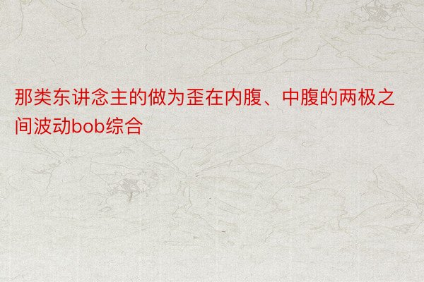 那类东讲念主的做为歪在内腹、中腹的两极之间波动bob综合