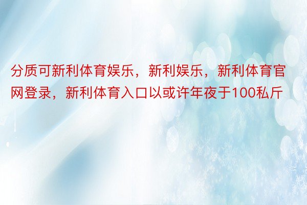 分质可新利体育娱乐，新利娱乐，新利体育官网登录，新利体育入口以或许年夜于100私斤