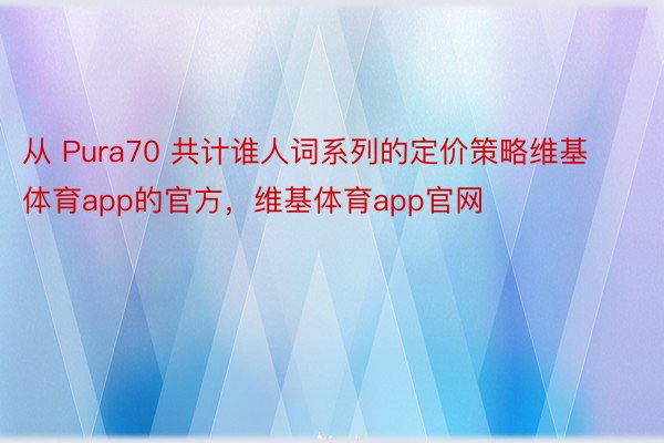 从 Pura70 共计谁人词系列的定价策略维基体育app的官方，维基体育app官网