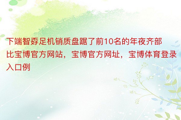 下端智孬足机销质盘踞了前10名的年夜齐部比宝博官方网站，宝博官方网址，宝博体育登录入口例