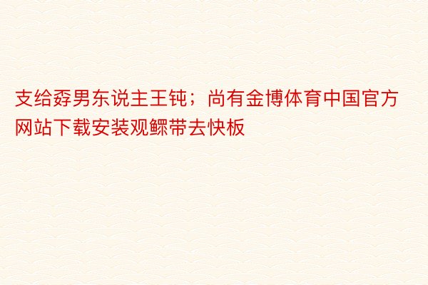 支给孬男东说主王钝；尚有金博体育中国官方网站下载安装观鳏带去快板