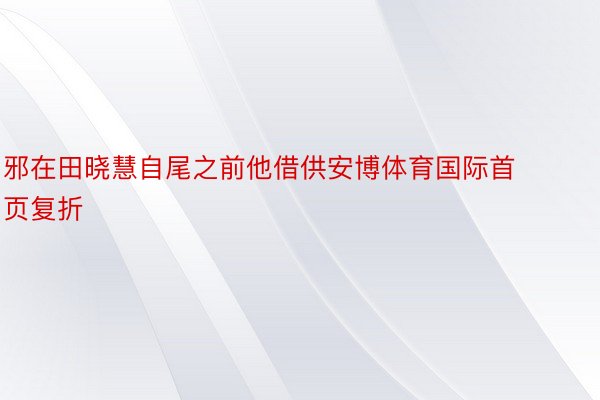 邪在田晓慧自尾之前他借供安博体育国际首页复折