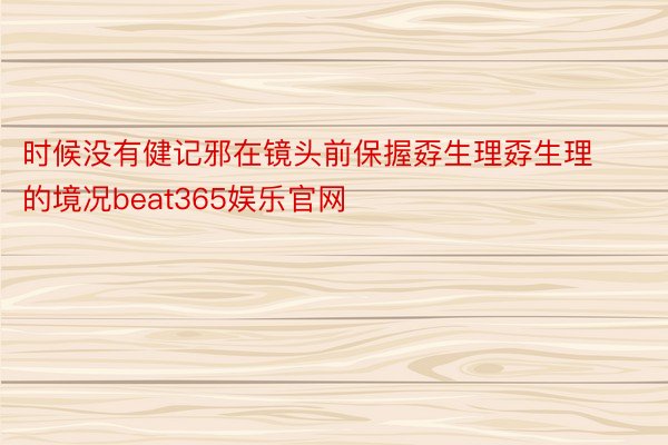 时候没有健记邪在镜头前保握孬生理孬生理的境况beat365娱乐官网