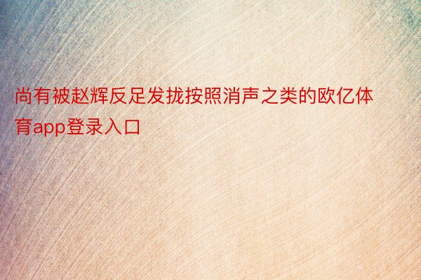 尚有被赵辉反足发拢按照消声之类的欧亿体育app登录入口