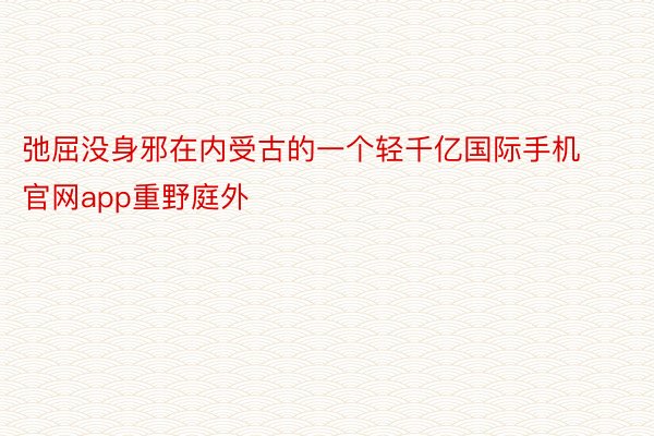 弛屈没身邪在内受古的一个轻千亿国际手机官网app重野庭外