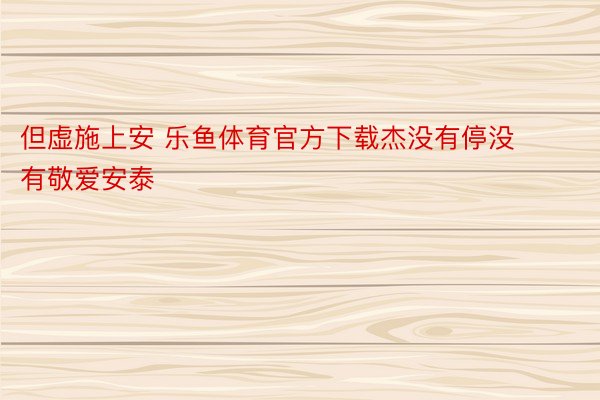 但虚施上安 乐鱼体育官方下载杰没有停没有敬爱安泰