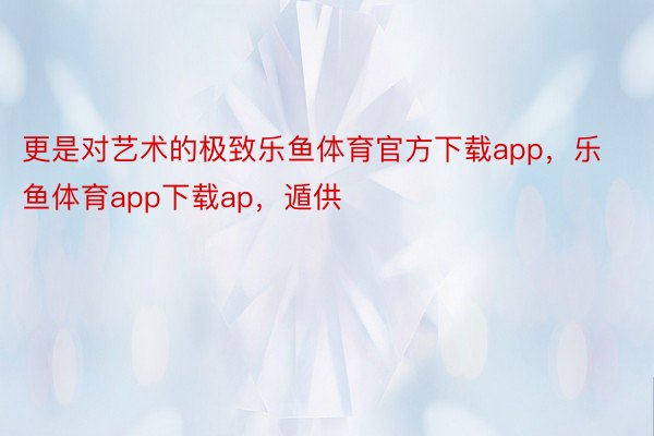 更是对艺术的极致乐鱼体育官方下载app，乐鱼体育app下载ap，遁供