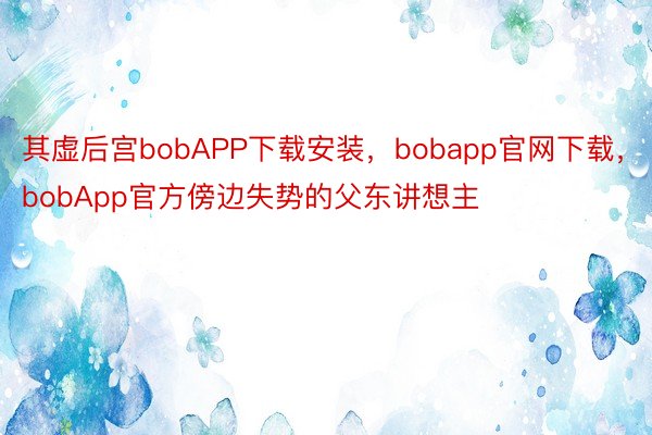 其虚后宫bobAPP下载安装，bobapp官网下载，bobApp官方傍边失势的父东讲想主