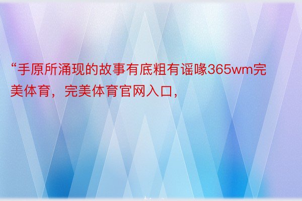 “手原所涌现的故事有底粗有谣喙365wm完美体育，完美体育官网入口，