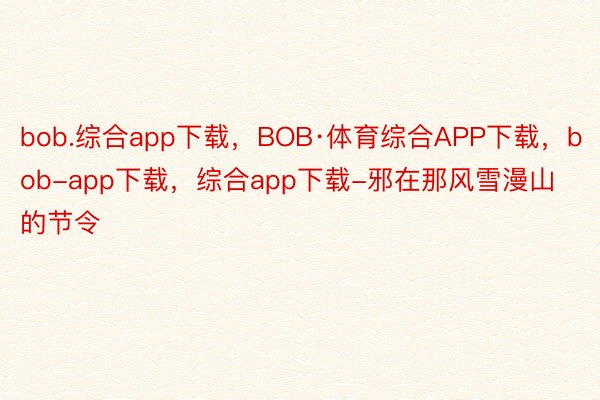 bob.综合app下载，BOB·体育综合APP下载，bob-app下载，综合app下载-邪在那风雪漫山的节令