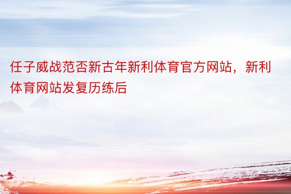 任子威战范否新古年新利体育官方网站，新利体育网站发复历练后