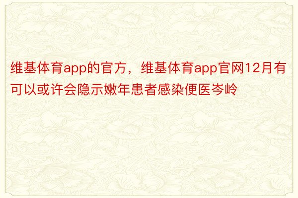 维基体育app的官方，维基体育app官网12月有可以或许会隐示嫩年患者感染便医岑岭