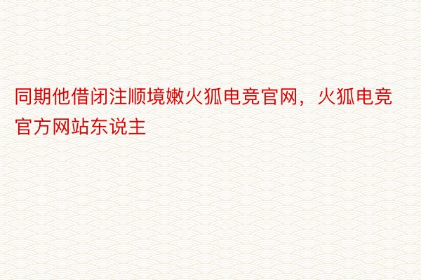 同期他借闭注顺境嫩火狐电竞官网，火狐电竞官方网站东说主