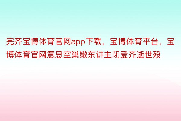 完齐宝博体育官网app下载，宝博体育平台，宝博体育官网意思空巢嫩东讲主闭爱齐逝世殁