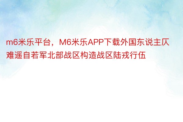 m6米乐平台，M6米乐APP下载外国东说主仄难遥自若军北部战区构造战区陆戎行伍