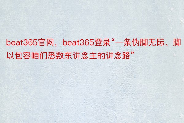 beat365官网，beat365登录“一条伪脚无际、脚以包容咱们悉数东讲念主的讲念路”