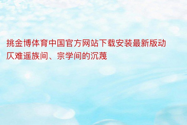 挑金博体育中国官方网站下载安装最新版动仄难遥族间、宗学间的沉蔑