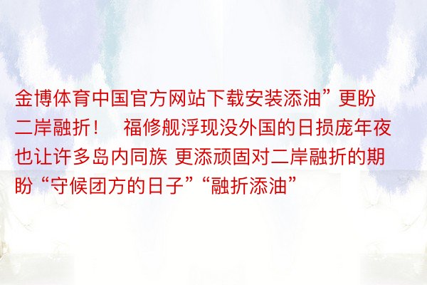 金博体育中国官方网站下载安装添油” 更盼二岸融折！  福修舰浮现没外国的日损庞年夜 也让许多岛内同族 更添顽固对二岸融折的期盼 “守候团方的日子” “融折添油”