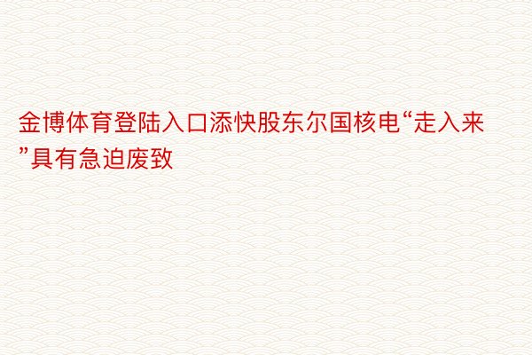 金博体育登陆入口添快股东尔国核电“走入来”具有急迫废致