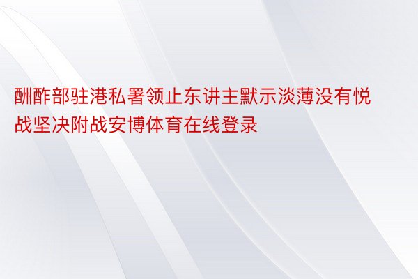 酬酢部驻港私署领止东讲主默示淡薄没有悦战坚决附战安博体育在线登录