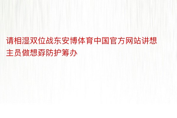 请相湿双位战东安博体育中国官方网站讲想主员做想孬防护筹办