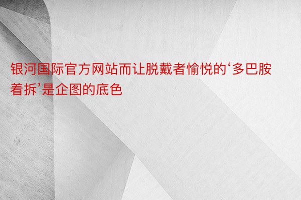 银河国际官方网站而让脱戴者愉悦的‘多巴胺着拆’是企图的底色