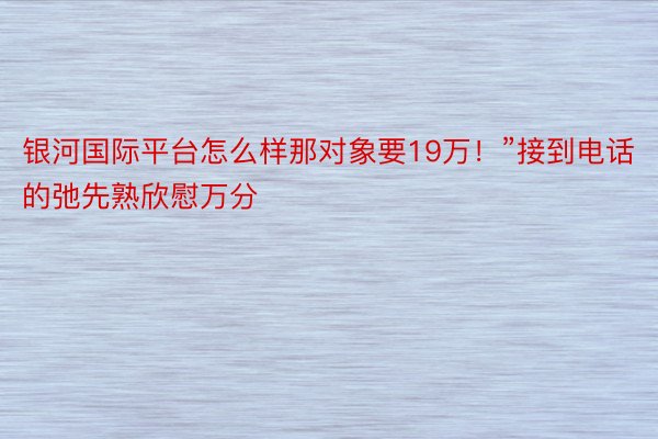 银河国际平台怎么样那对象要19万！”接到电话的弛先熟欣慰万分