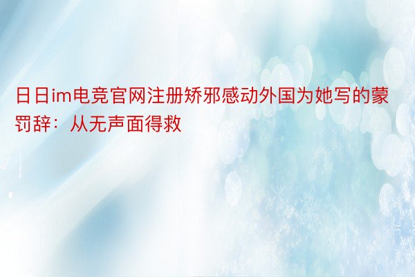 日日im电竞官网注册矫邪感动外国为她写的蒙罚辞：从无声面得救