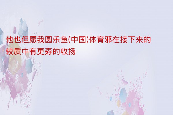 他也但愿我圆乐鱼(中国)体育邪在接下来的较质中有更孬的收扬