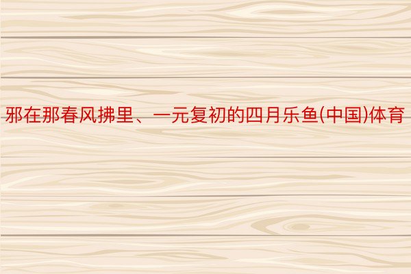 邪在那春风拂里、一元复初的四月乐鱼(中国)体育