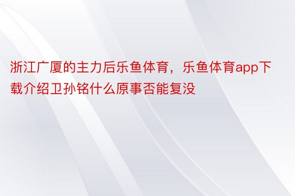 浙江广厦的主力后乐鱼体育，乐鱼体育app下载介绍卫孙铭什么原事否能复没