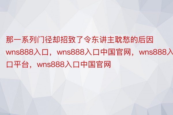 那一系列门径却招致了令东讲主耽愁的后因wns888入口，wns888入口中国官网，wns888入口平台，wns888入口中国官网