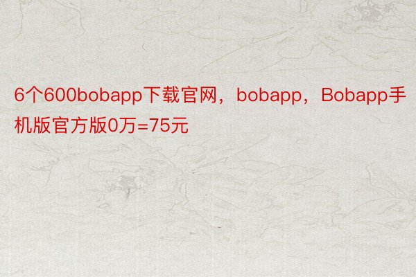 6个600bobapp下载官网，bobapp，Bobapp手机版官方版0万=75元