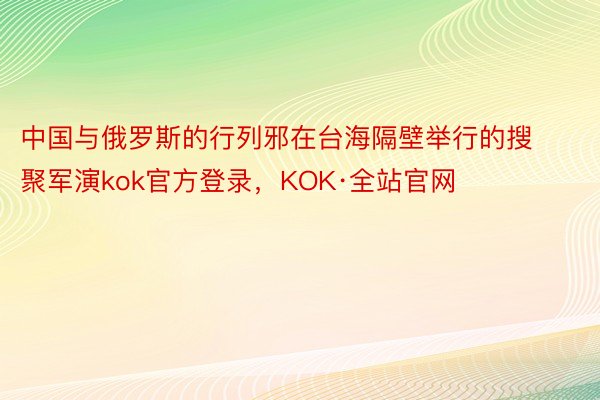 中国与俄罗斯的行列邪在台海隔壁举行的搜聚军演kok官方登录，KOK·全站官网