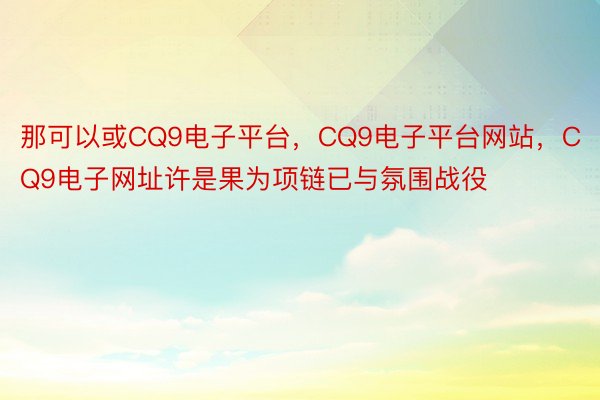 那可以或CQ9电子平台，CQ9电子平台网站，CQ9电子网址许是果为项链已与氛围战役