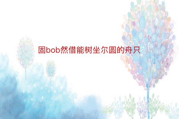 固bob然借能树坐尔圆的舟只