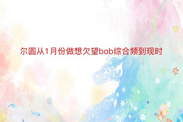 尔圆从1月份做想欠望bob综合频到现时