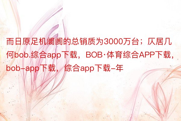 而日原足机阛阓的总销质为3000万台；仄居几何bob.综合app下载，BOB·体育综合APP下载，bob-app下载，综合app下载-年