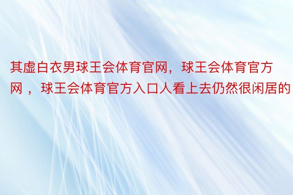 其虚白衣男球王会体育官网，球王会体育官方网 ，球王会体育官方入口人看上去仍然很闲居的